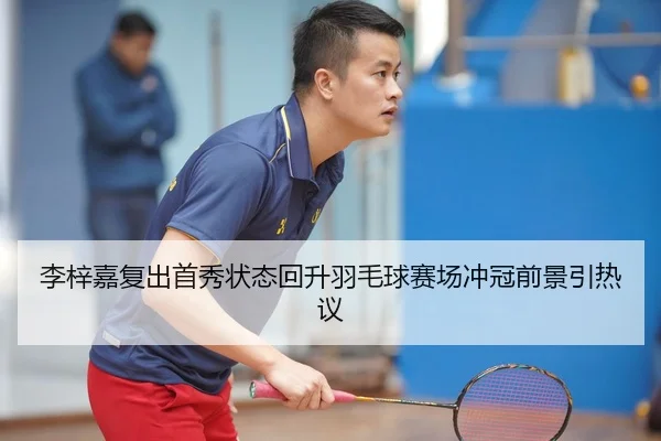 李梓嘉复出首秀状态回升羽毛球赛场冲冠前景引热议